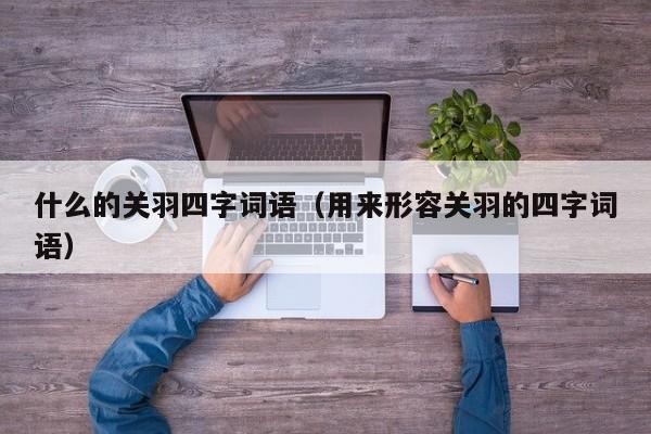 什么的关羽四字词语（用来形容关羽的四字词语）