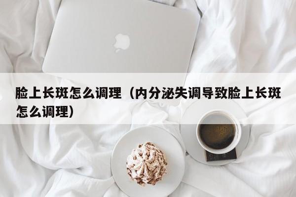 脸上长斑怎么调理（内分泌失调导致脸上长斑怎么调理）