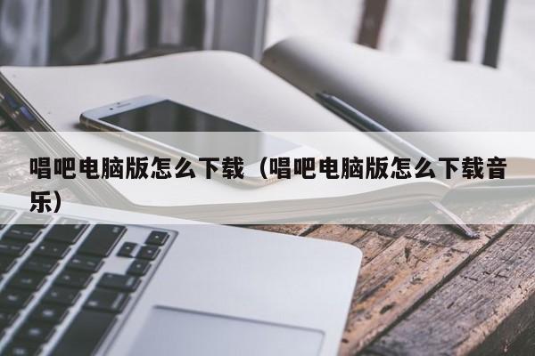 唱吧电脑版怎么下载（唱吧电脑版怎么下载音乐）