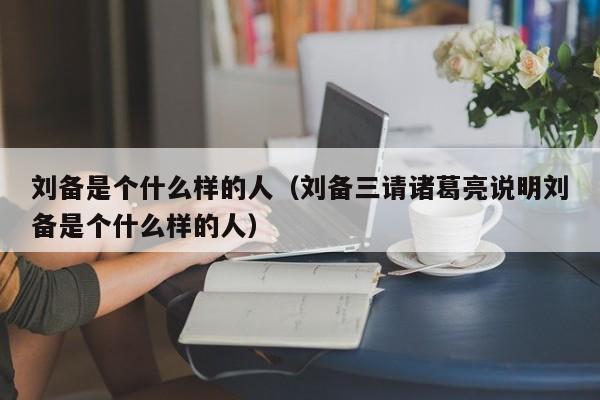 刘备是个什么样的人（刘备三请诸葛亮说明刘备是个什么样的人）