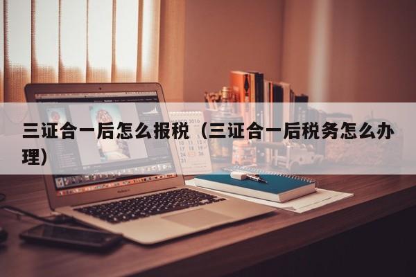 三证合一后怎么报税（三证合一后税务怎么办理）