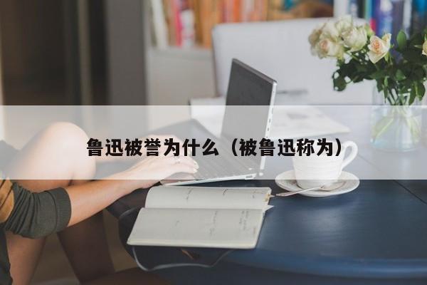 鲁迅被誉为什么（被鲁迅称为）