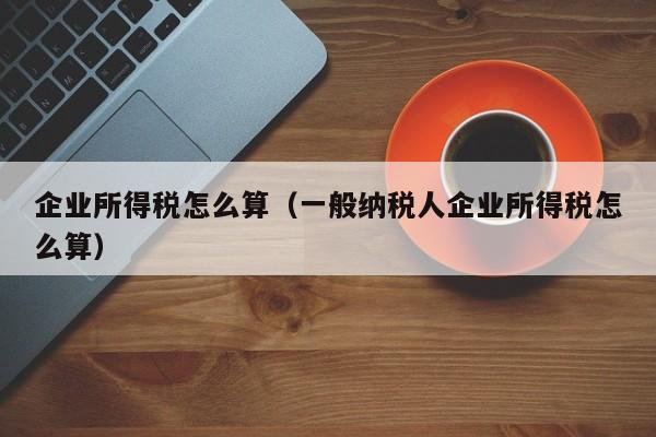 企业所得税怎么算（一般纳税人企业所得税怎么算）