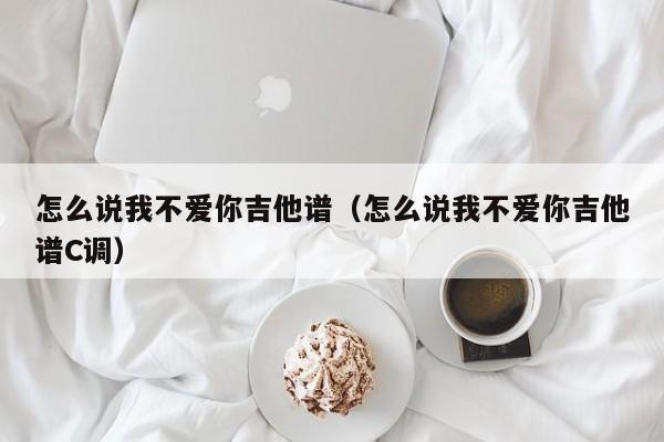 怎么说我不爱你吉他谱（怎么说我不爱你吉他谱C调）