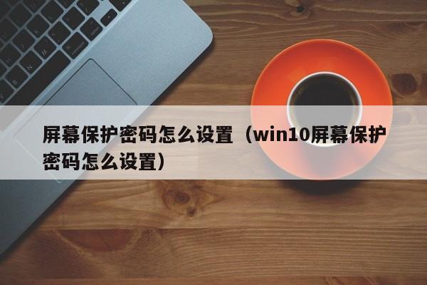 屏幕保护密码怎么设置（win10屏幕保护密码怎么设置）