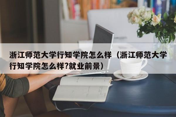 浙江师范大学行知学院怎么样（浙江师范大学行知学院怎么样?就业前景）