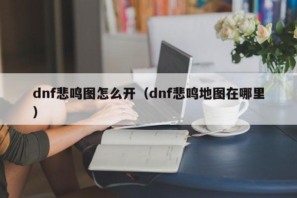 dnf悲鸣图怎么开（dnf悲鸣地图在哪里）