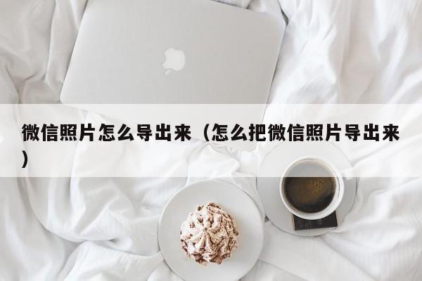 微信照片怎么导出来（怎么把微信照片导出来）