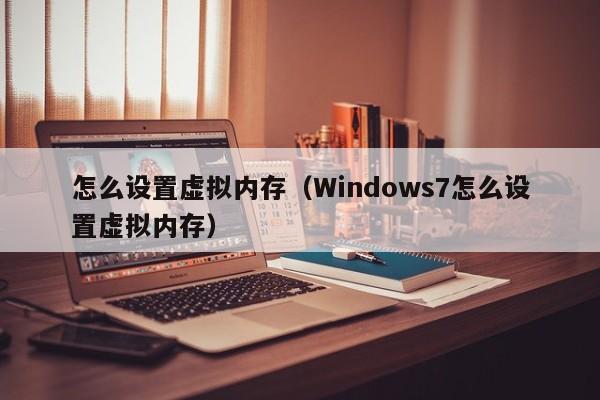 怎么设置虚拟内存（Windows7怎么设置虚拟内存）