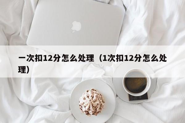 一次扣12分怎么处理（1次扣12分怎么处理）