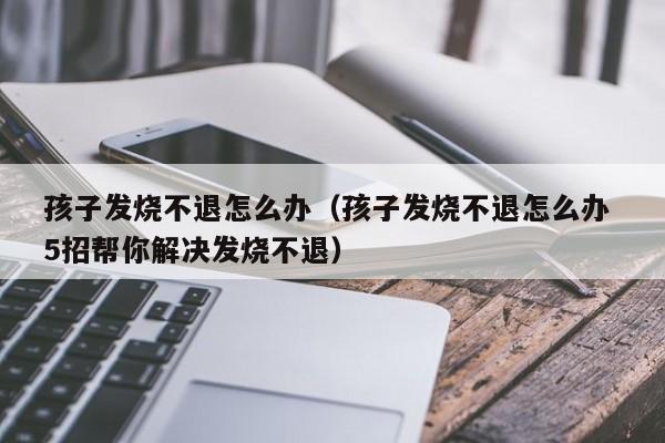 孩子发烧不退怎么办（孩子发烧不退怎么办 5招帮你解决发烧不退）