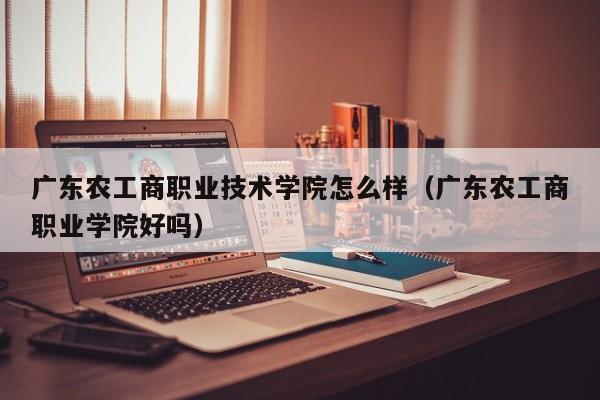 广东农工商职业技术学院怎么样（广东农工商职业学院好吗）