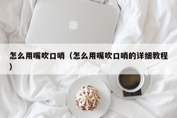 怎么用嘴吹口哨（怎么用嘴吹口哨的详细教程）