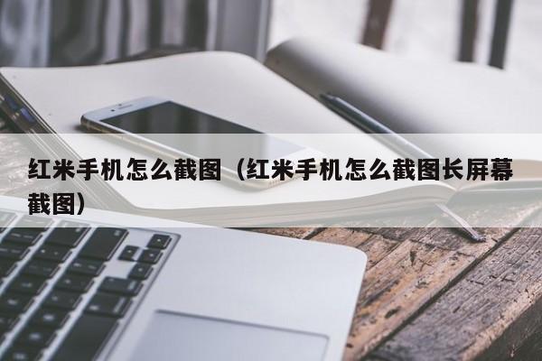 红米手机怎么截图（红米手机怎么截图长屏幕截图）