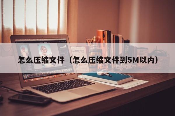 怎么压缩文件（怎么压缩文件到5M以内）