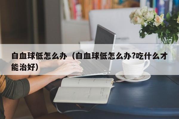 白血球低怎么办（白血球低怎么办?吃什么才能治好）