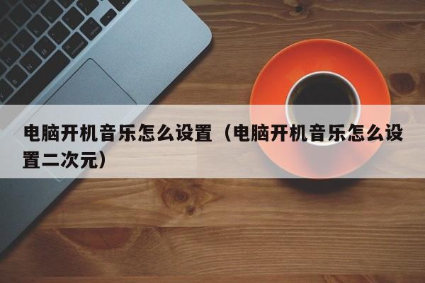 电脑开机音乐怎么设置（电脑开机音乐怎么设置二次元）