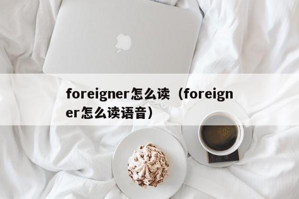 foreigner怎么读（foreigner怎么读语音）