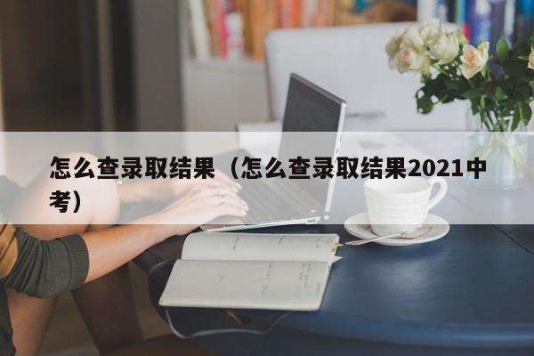 怎么查录取结果（怎么查录取结果2021中考）