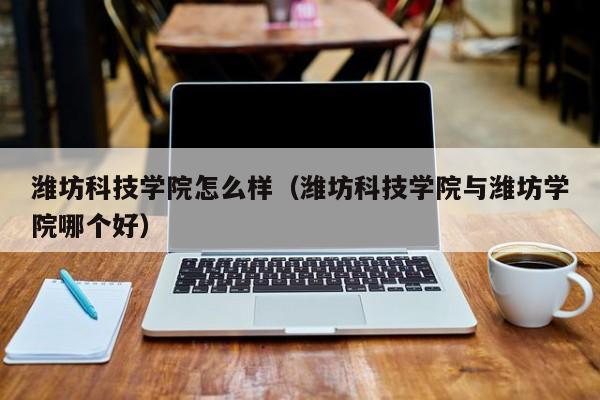 潍坊科技学院怎么样（潍坊科技学院与潍坊学院哪个好）