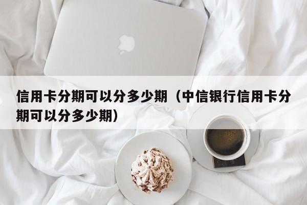 信用卡分期可以分多少期（中信银行信用卡分期可以分多少期）