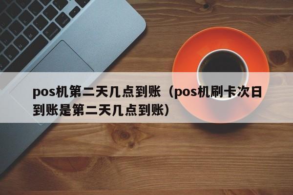 pos机第二天几点到账（pos机刷卡次日到账是第二天几点到账）