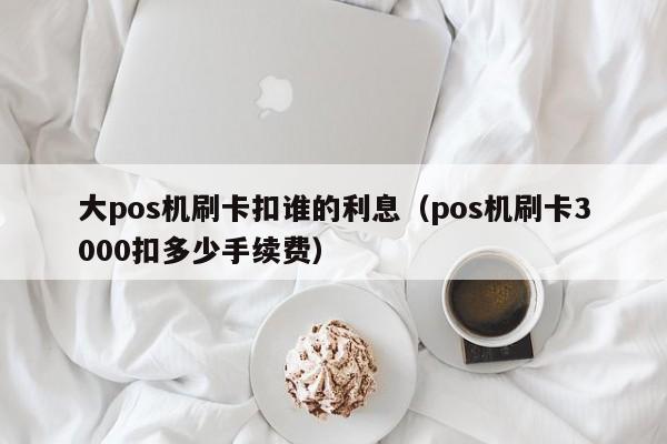 大pos机刷卡扣谁的利息（pos机刷卡3000扣多少手续费）