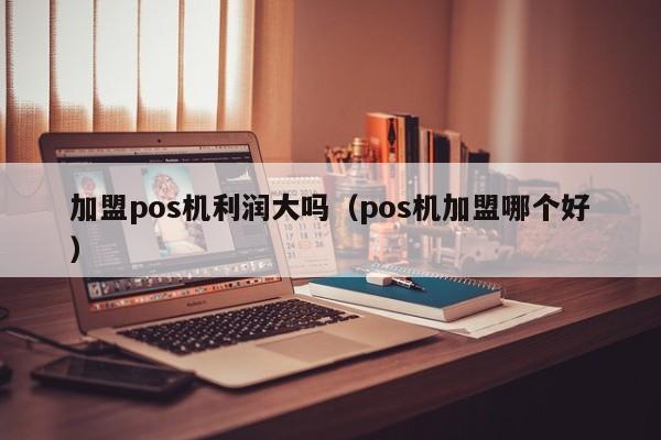 加盟pos机利润大吗（pos机加盟哪个好）