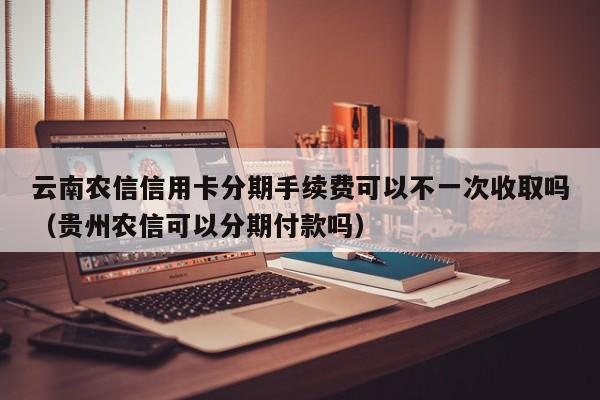 云南农信信用卡分期手续费可以不一次收取吗（贵州农信可以分期付款吗）