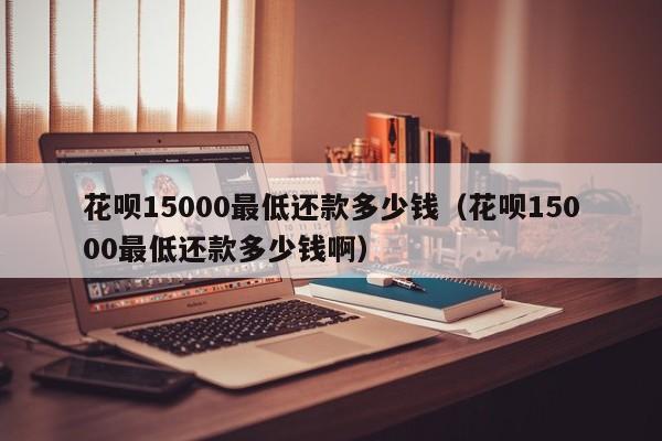 花呗15000最低还款多少钱（花呗15000最低还款多少钱啊）