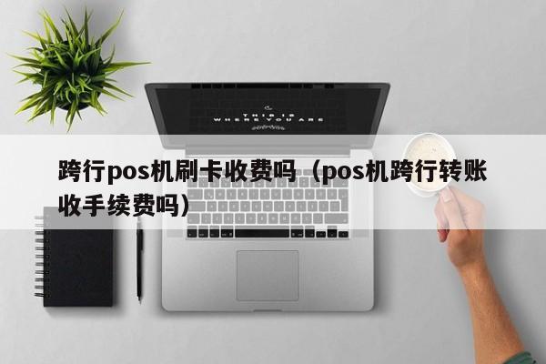 跨行pos机刷卡收费吗（pos机跨行转账收手续费吗） 第1张