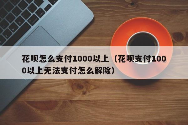 花呗怎么支付1000以上（花呗支付1000以上无法支付怎么解除）