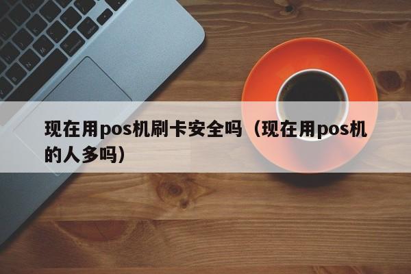 现在用pos机刷卡安全吗（现在用pos机的人多吗）