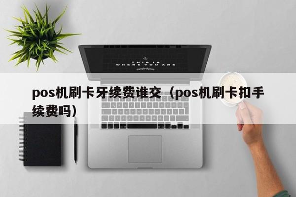 pos机刷卡牙续费谁交（pos机刷卡扣手续费吗）