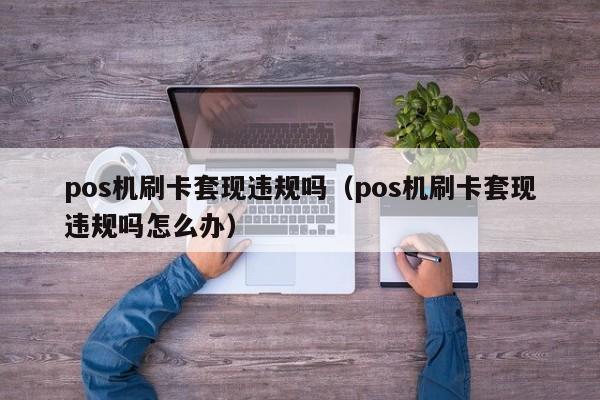 pos机刷卡套现违规吗（pos机刷卡套现违规吗怎么办）