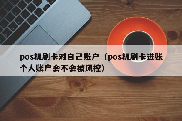 pos机刷卡对自己账户（pos机刷卡进账个人账户会不会被风控）